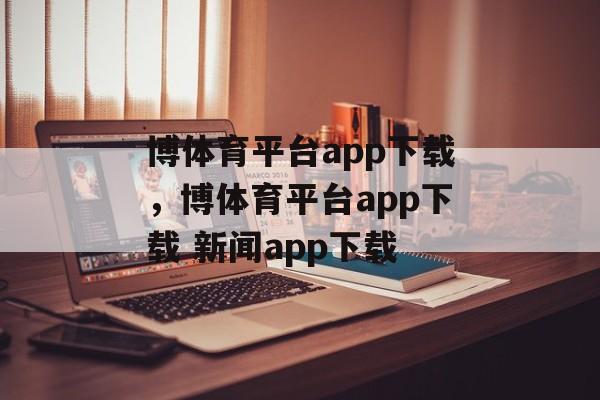 博体育平台app下载，博体育平台app下载 新闻app下载